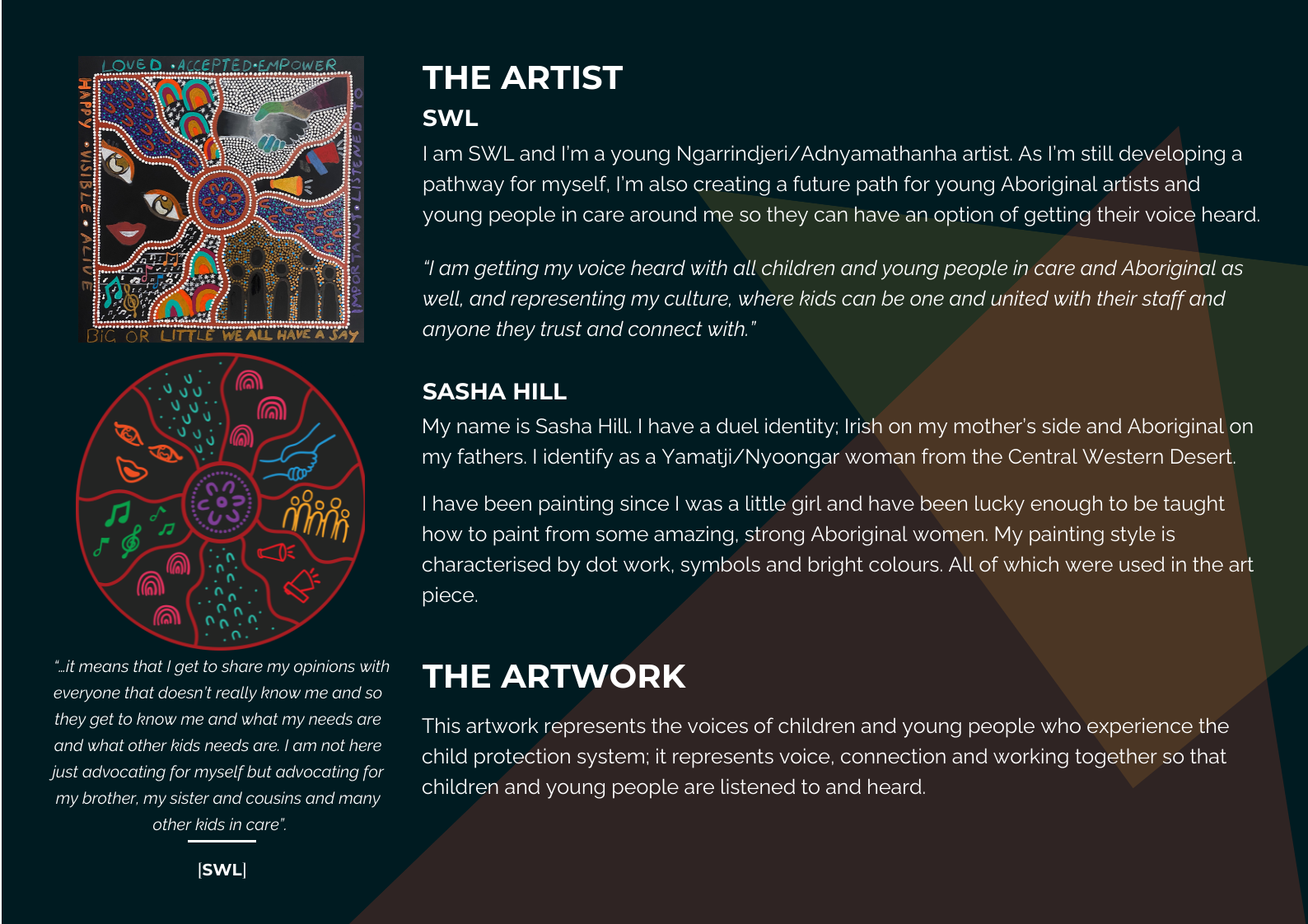 The Artist - SWL - I am SWL and I'm a young Ngarrindjeri/Adnyamathanha artist. As I'm still developing a pathway for myself, I'm also creating a future path for young Aboriginal artists and young people in care around me so they can have an option of getting their voice heard. Sasha Hill - My name is Sasha Hill. I have a dual identity: Irish on my mother's side and Aboriginal on my fathers. I identify as a Yamatji/Nyoongar woman from the Central Western Desert. I have been painting since I was a little girl and have been lucky enough to be taught how to paint from some amazing, strong Aboriginal women. My painting style is characterised by dot work, symbols and bright colours. All of which were used in the art piece. The Artwork - This artwork represents the voices of children and young people who experience the child protection system; it represents voice, connection and working together so that children and young people are listened to and heard.